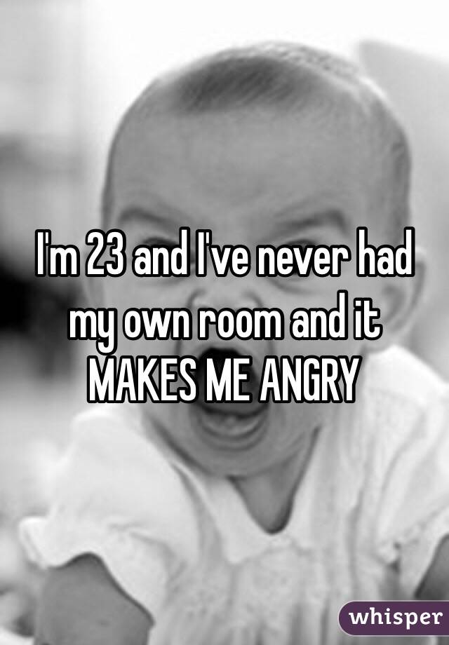 I'm 23 and I've never had my own room and it MAKES ME ANGRY