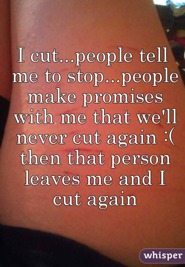 I cut...people tell me to stop...people make promises with me that we'll never cut again :( then that person leaves me and I cut again
