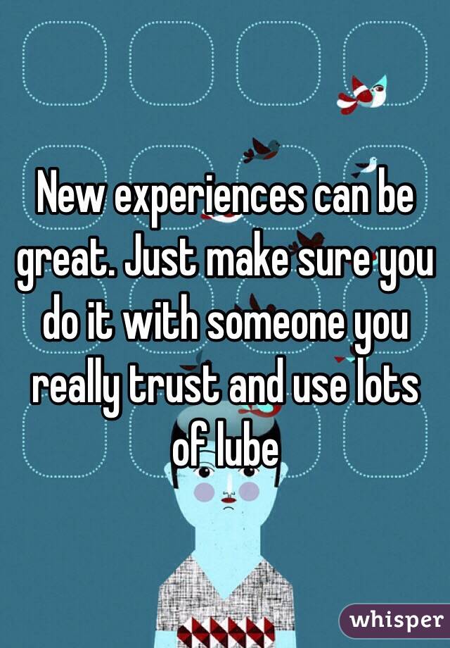 New experiences can be great. Just make sure you do it with someone you really trust and use lots of lube