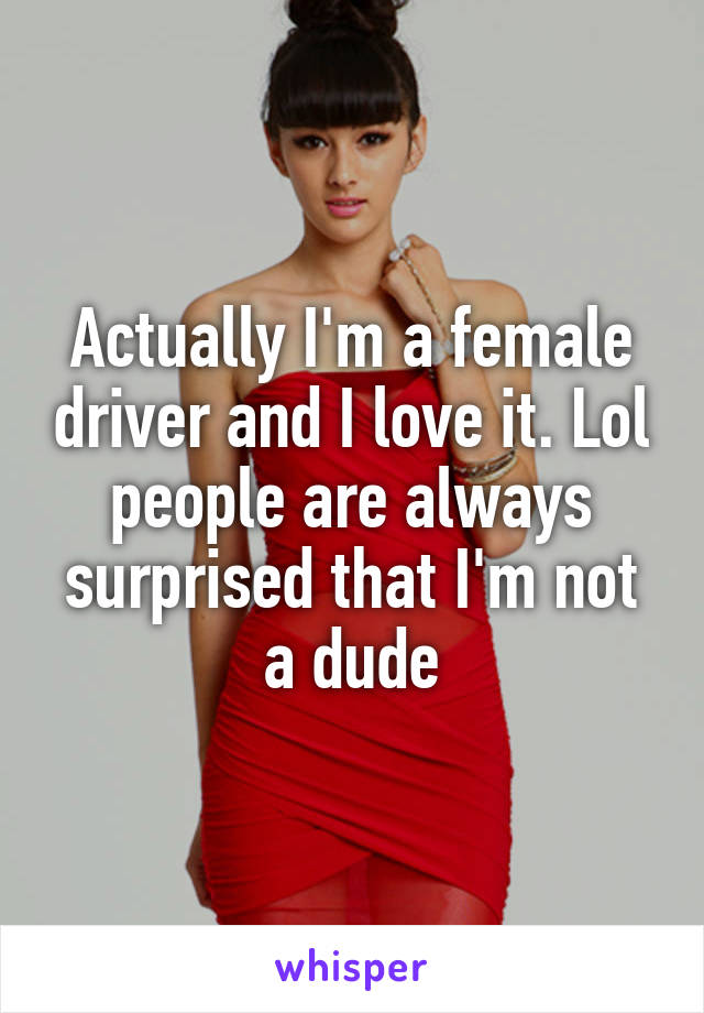 Actually I'm a female driver and I love it. Lol people are always surprised that I'm not a dude