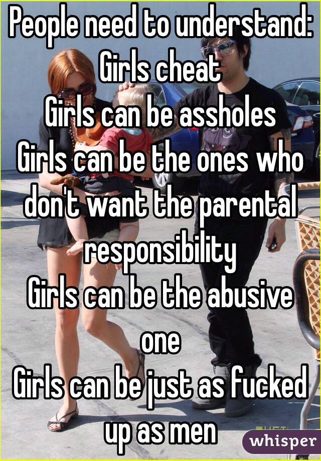 People need to understand:
Girls cheat
Girls can be assholes
Girls can be the ones who don't want the parental responsibility
Girls can be the abusive one
Girls can be just as fucked up as men 