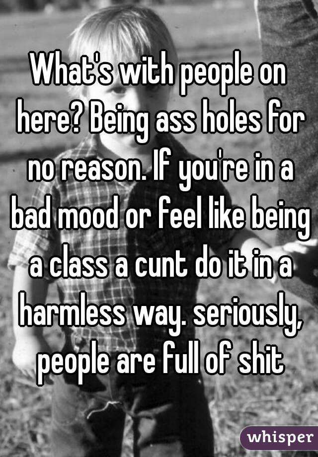 What's with people on here? Being ass holes for no reason. If you're in a bad mood or feel like being a class a cunt do it in a harmless way. seriously, people are full of shit