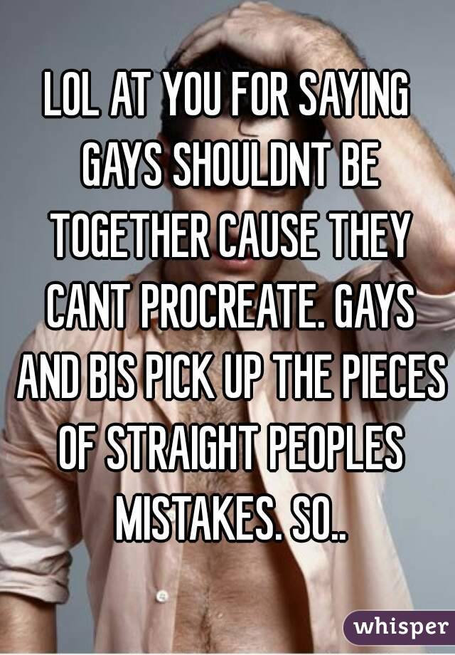 LOL AT YOU FOR SAYING GAYS SHOULDNT BE TOGETHER CAUSE THEY CANT PROCREATE. GAYS AND BIS PICK UP THE PIECES OF STRAIGHT PEOPLES MISTAKES. SO..
