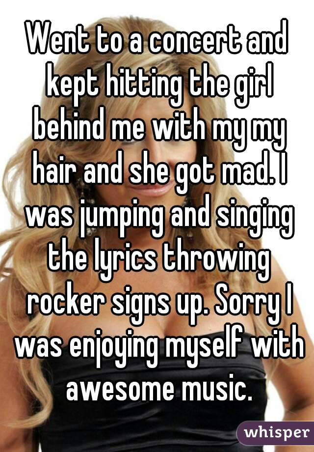 Went to a concert and kept hitting the girl behind me with my my hair and she got mad. I was jumping and singing the lyrics throwing rocker signs up. Sorry I was enjoying myself with awesome music.