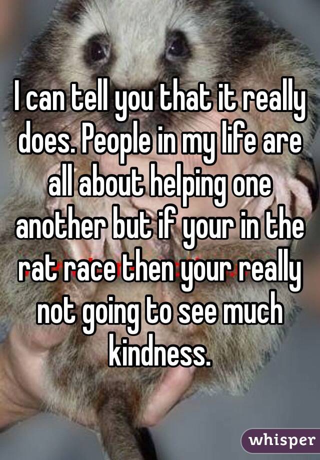 I can tell you that it really does. People in my life are all about helping one another but if your in the rat race then your really not going to see much kindness. 