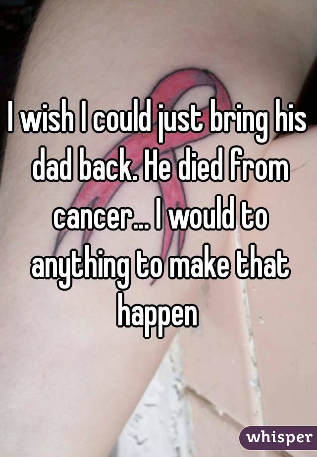 I wish I could just bring his dad back. He died from cancer... I would to anything to make that happen 