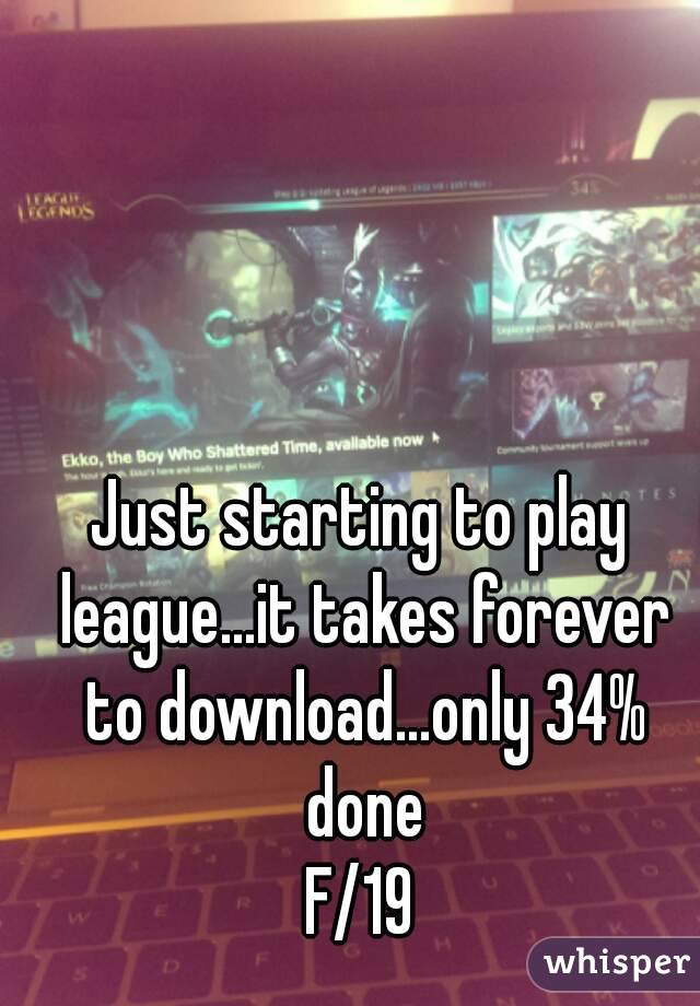 Just starting to play league...it takes forever to download...only 34% done
F/19