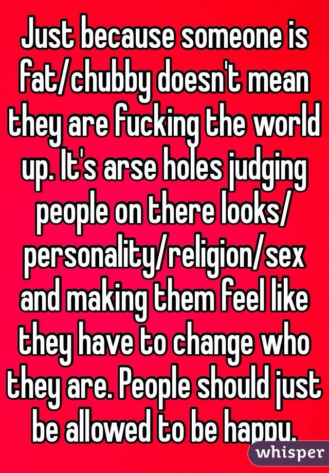Just because someone is fat/chubby doesn't mean they are fucking the world up. It's arse holes judging people on there looks/personality/religion/sex and making them feel like they have to change who they are. People should just be allowed to be happy.
