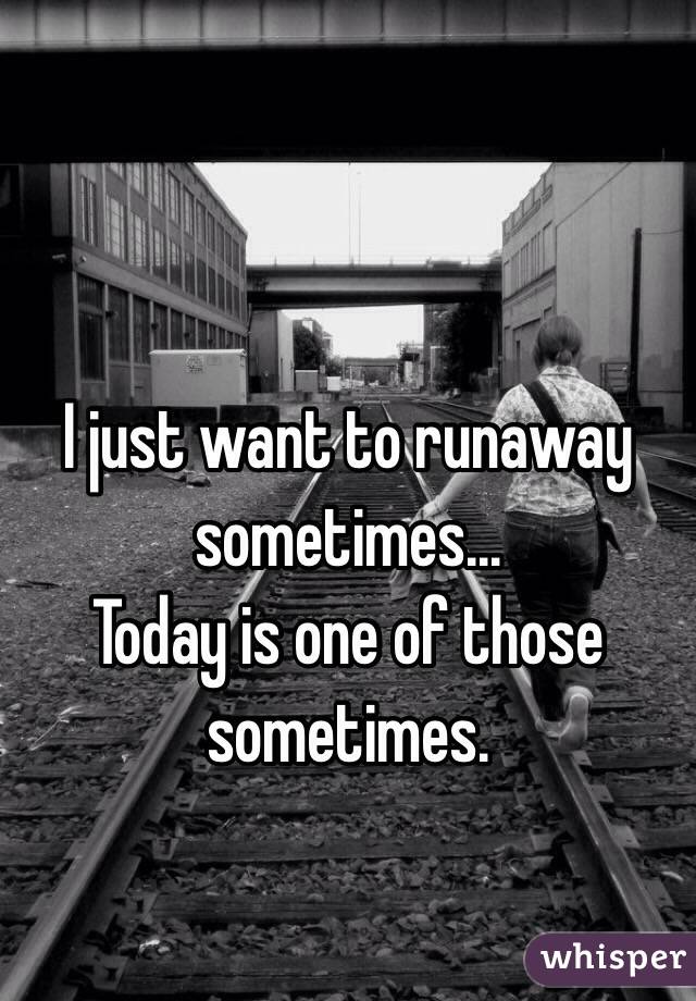 I just want to runaway sometimes...
Today is one of those sometimes.
