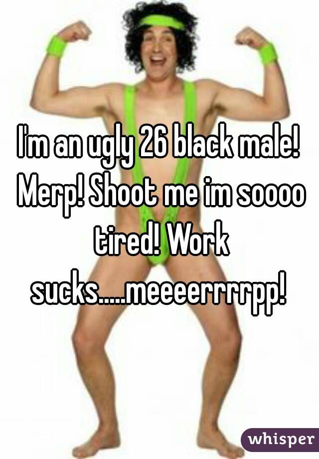 I'm an ugly 26 black male! Merp! Shoot me im soooo tired! Work sucks.....meeeerrrrpp! 