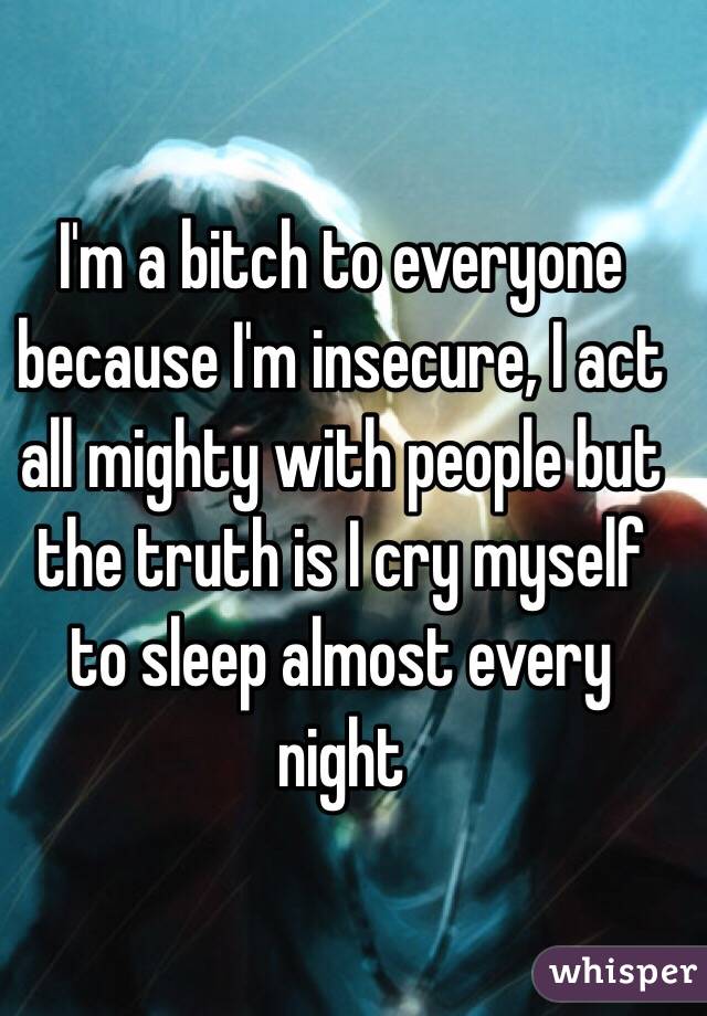 I'm a bitch to everyone because I'm insecure, I act all mighty with people but the truth is I cry myself to sleep almost every night 