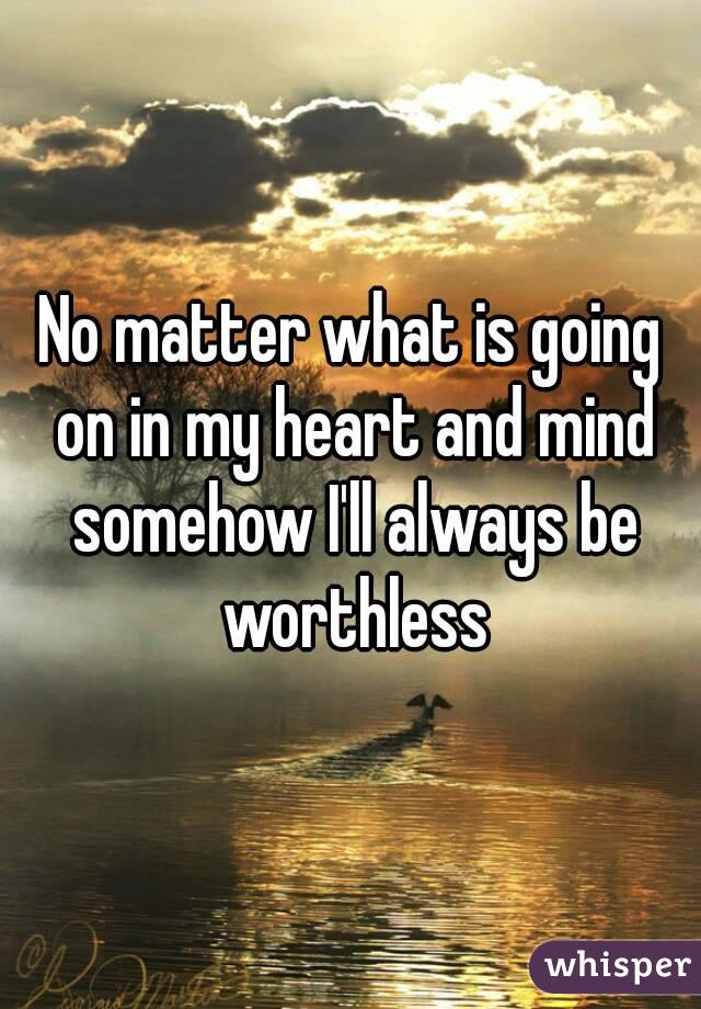 No matter what is going on in my heart and mind somehow I'll always be worthless