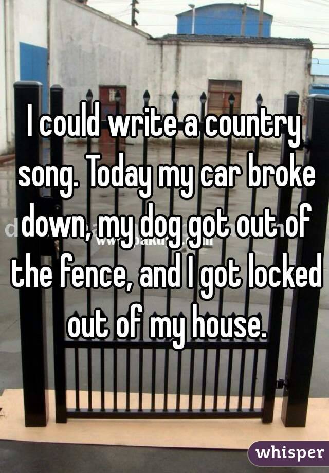 I could write a country song. Today my car broke down, my dog got out of the fence, and I got locked out of my house.