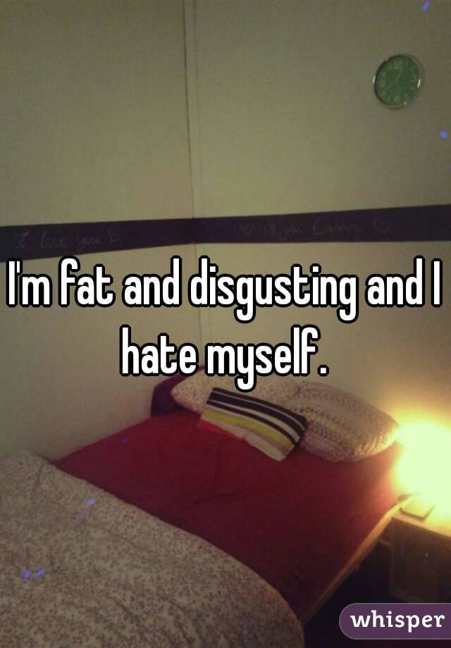 I'm fat and disgusting and I hate myself. 