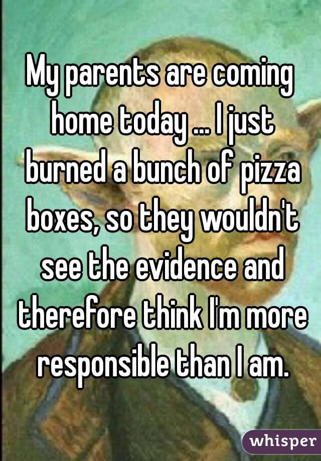 My parents are coming home today ... I just burned a bunch of pizza boxes, so they wouldn't see the evidence and therefore think I'm more responsible than I am.