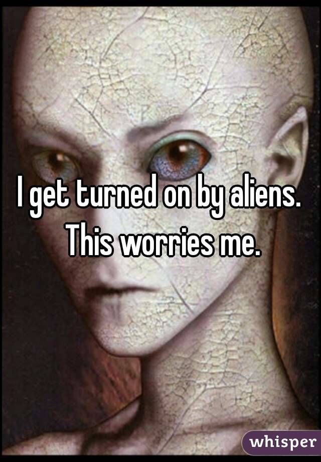 I get turned on by aliens. This worries me.
