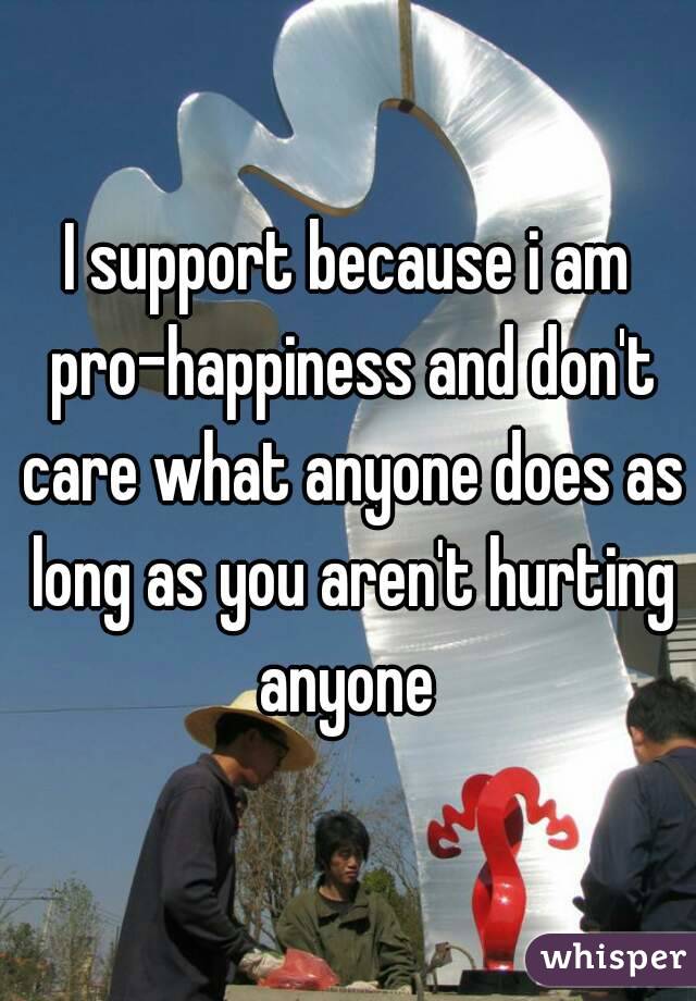 I support because i am pro-happiness and don't care what anyone does as long as you aren't hurting anyone 