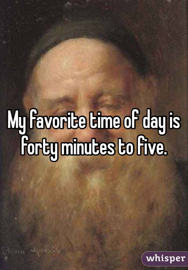 My favorite time of day is forty minutes to five. 