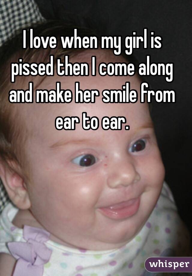 I love when my girl is pissed then I come along and make her smile from ear to ear. 