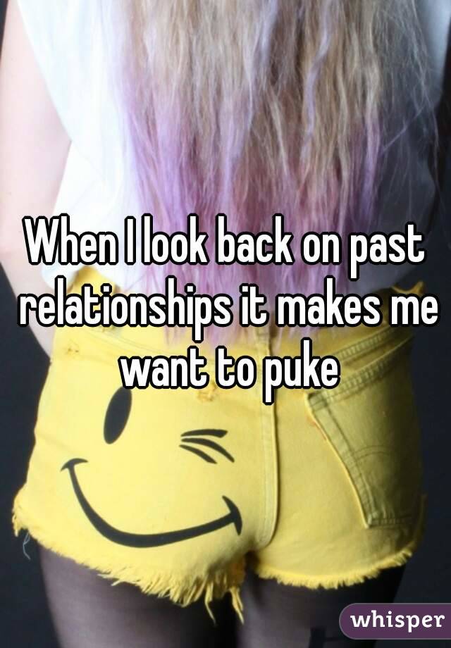 When I look back on past relationships it makes me want to puke