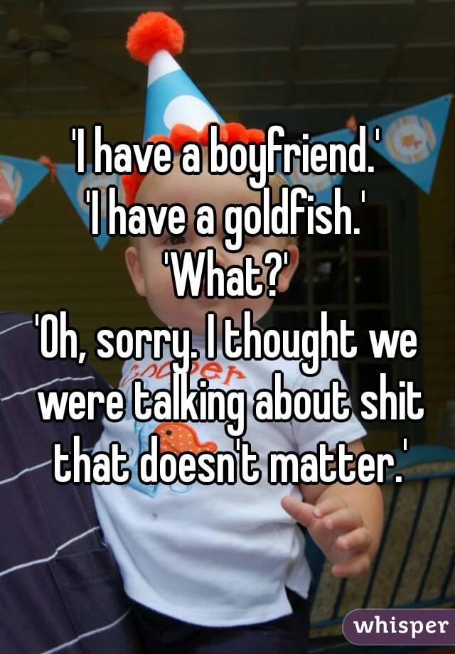 'I have a boyfriend.'
'I have a goldfish.'
'What?'
'Oh, sorry. I thought we were talking about shit that doesn't matter.'