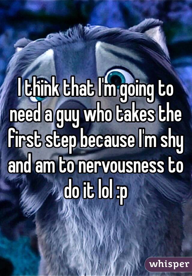 I think that I'm going to need a guy who takes the first step because I'm shy and am to nervousness to do it lol :p 