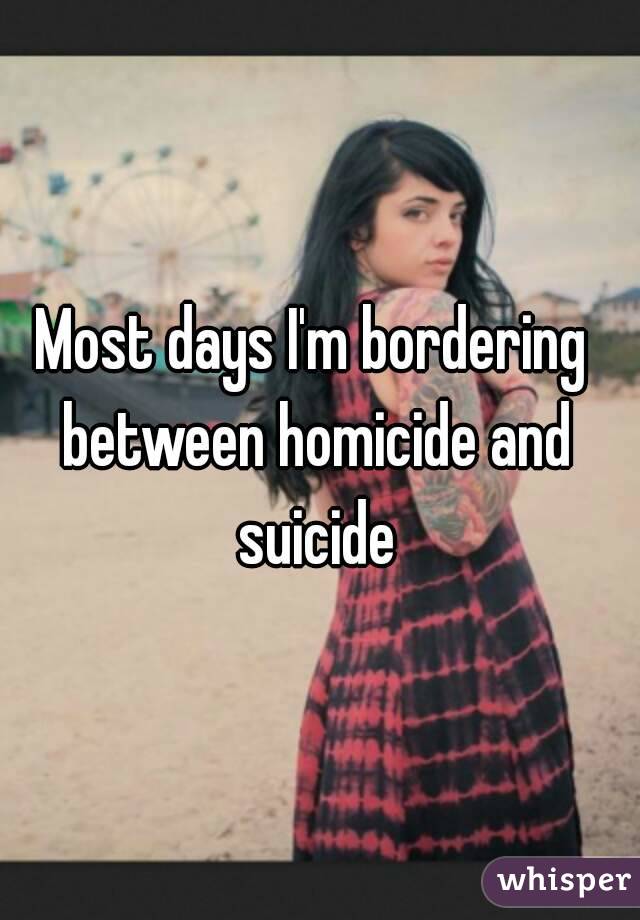 Most days I'm bordering between homicide and suicide