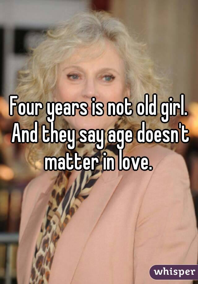 Four years is not old girl. And they say age doesn't matter in love. 