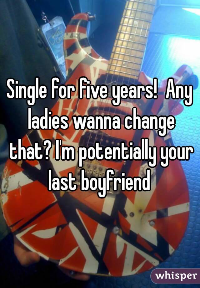 Single for five years!  Any ladies wanna change that? I'm potentially your last boyfriend 