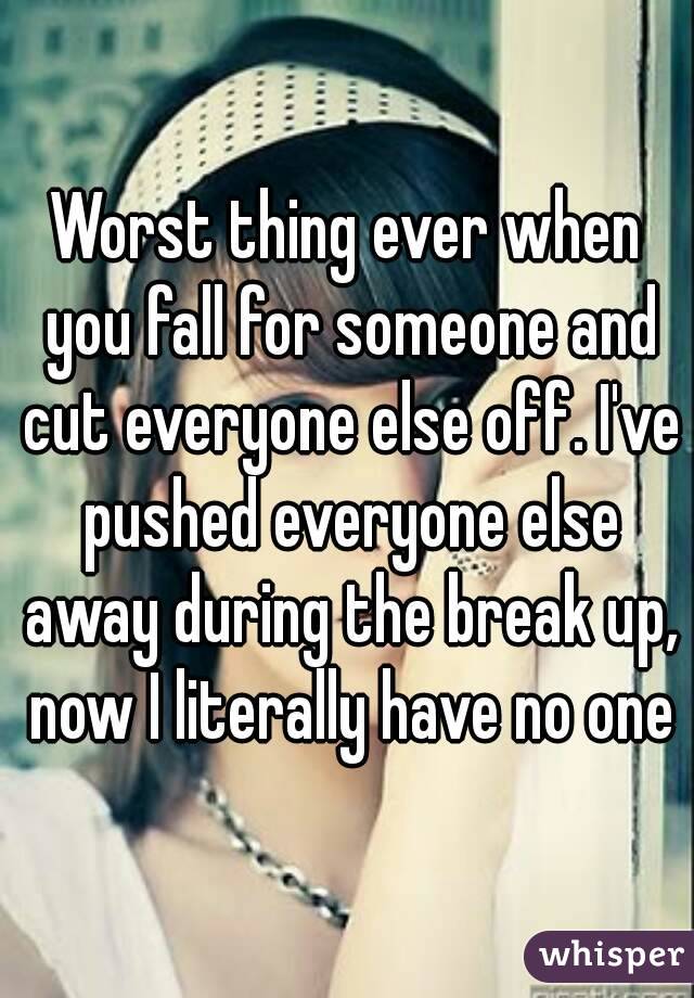 Worst thing ever when you fall for someone and cut everyone else off. I've pushed everyone else away during the break up, now I literally have no one