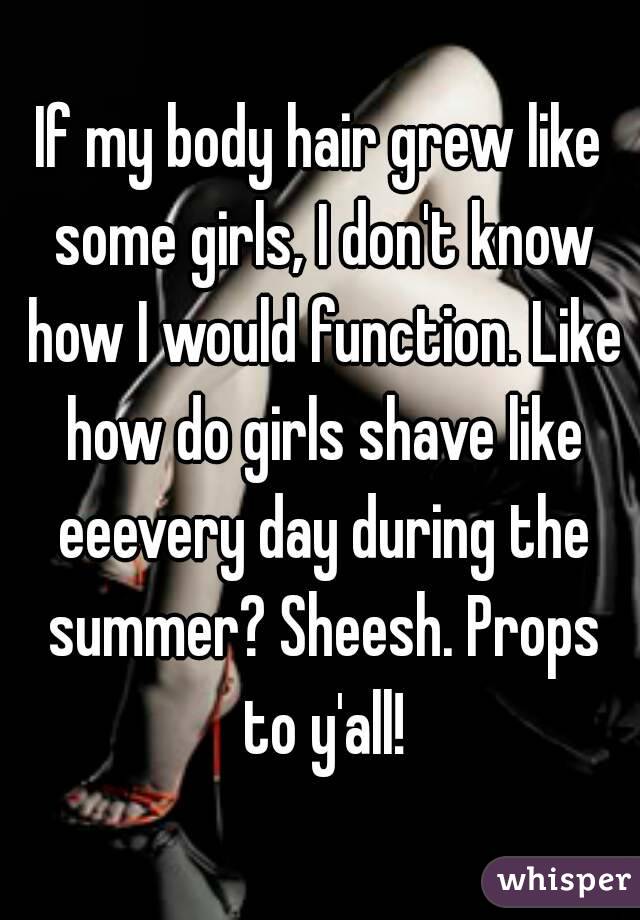 If my body hair grew like some girls, I don't know how I would function. Like how do girls shave like eeevery day during the summer? Sheesh. Props to y'all!