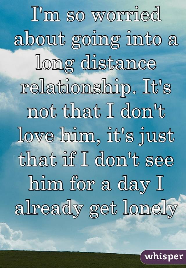 I'm so worried about going into a long distance relationship. It's not that I don't love him, it's just that if I don't see him for a day I already get lonely 