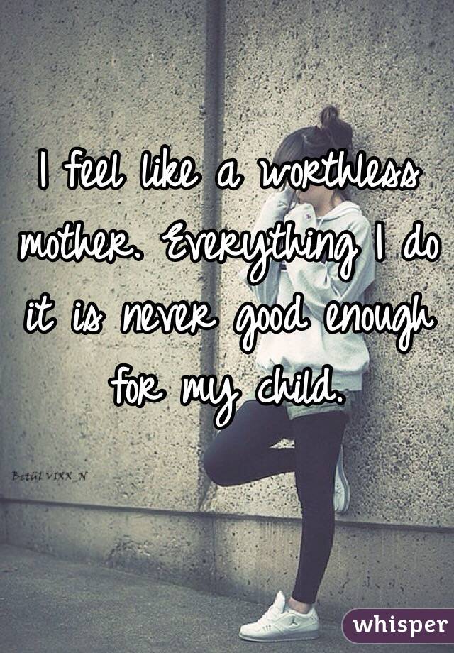 I feel like a worthless mother. Everything I do it is never good enough for my child. 