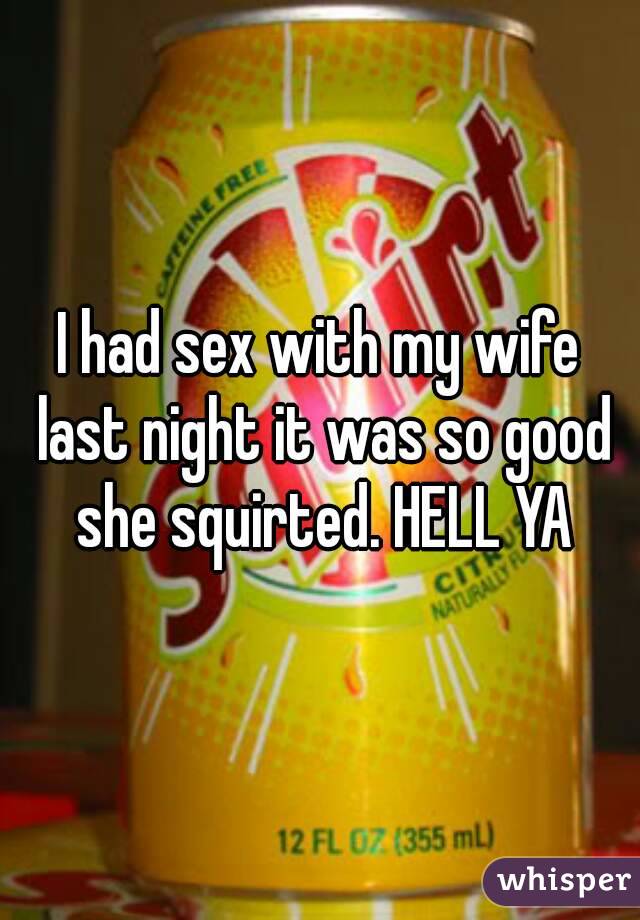 I had sex with my wife last night it was so good she squirted. HELL YA