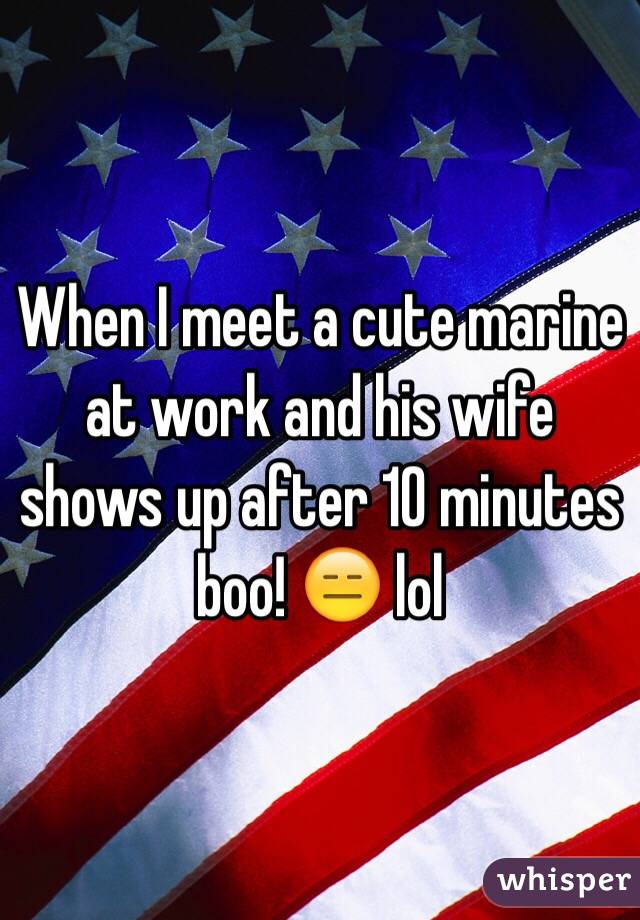 When I meet a cute marine at work and his wife shows up after 10 minutes boo! 😑 lol 