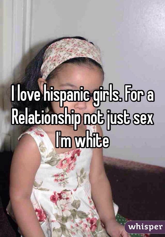 I love hispanic girls. For a Relationship not just sex I'm white 