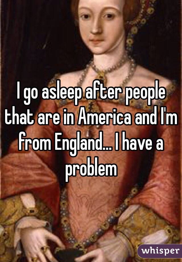 I go asleep after people that are in America and I'm from England... I have a problem 