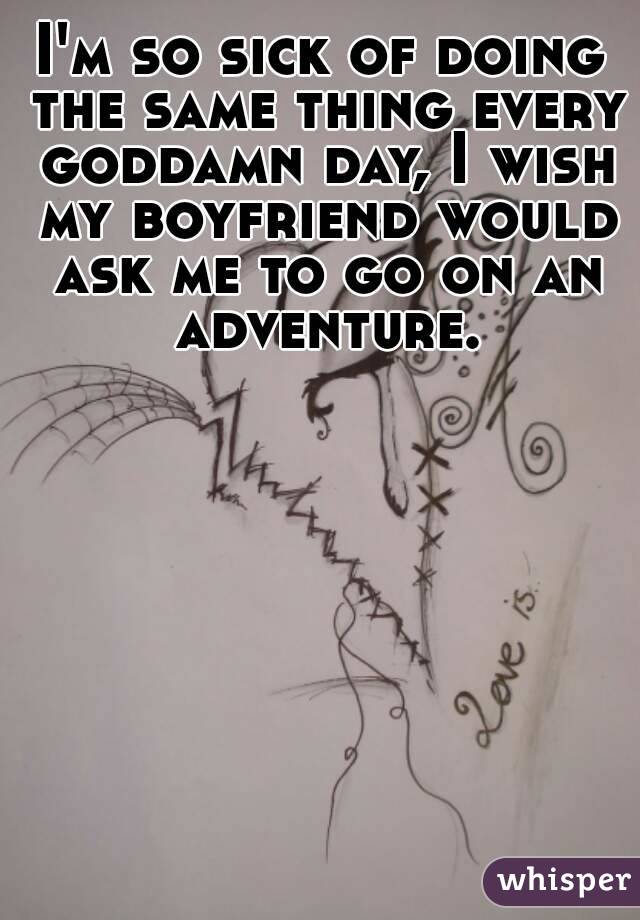 I'm so sick of doing the same thing every goddamn day, I wish my boyfriend would ask me to go on an adventure.