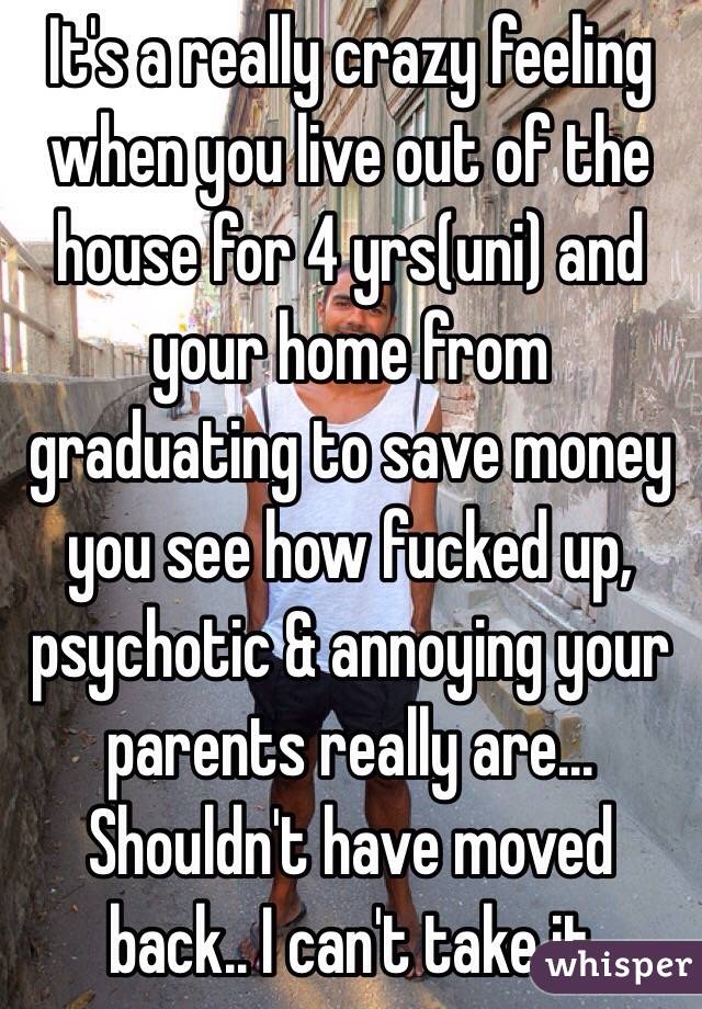 It's a really crazy feeling when you live out of the house for 4 yrs(uni) and your home from graduating to save money you see how fucked up, psychotic & annoying your parents really are... Shouldn't have moved back.. I can't take it