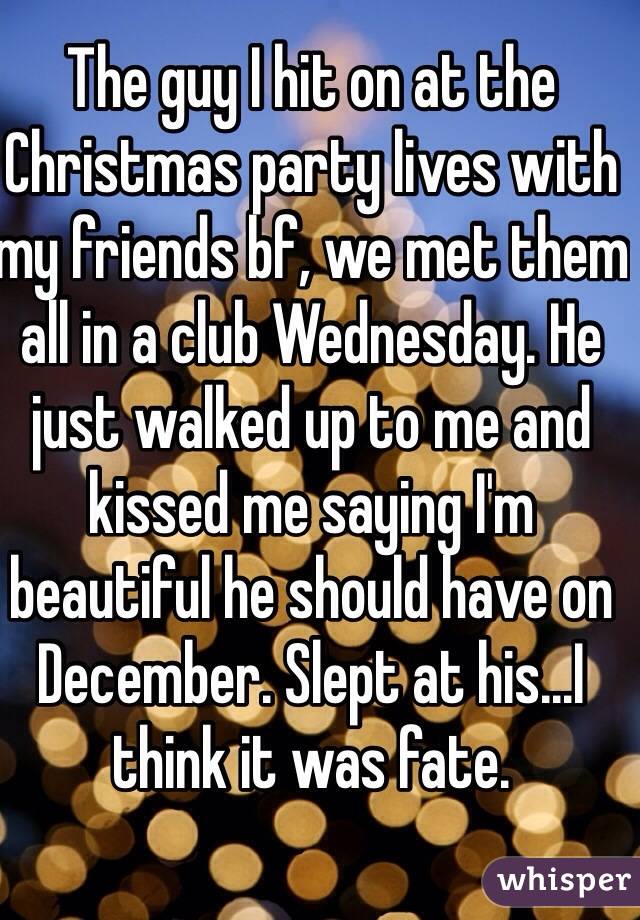 The guy I hit on at the Christmas party lives with my friends bf, we met them all in a club Wednesday. He just walked up to me and kissed me saying I'm beautiful he should have on December. Slept at his...I think it was fate.