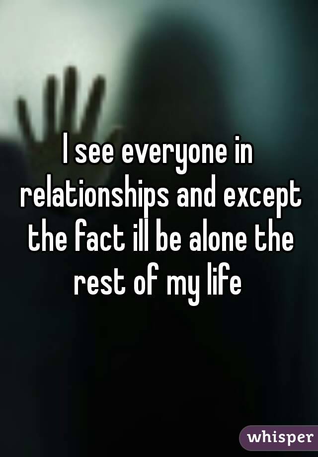I see everyone in relationships and except the fact ill be alone the rest of my life 