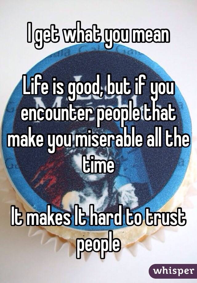 I get what you mean 

Life is good, but if you encounter people that make you miserable all the time 

It makes lt hard to trust people 
