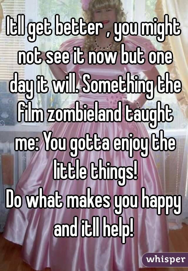 Itll get better , you might not see it now but one day it will. Something the film zombieland taught me: You gotta enjoy the little things!
Do what makes you happy and itll help! 