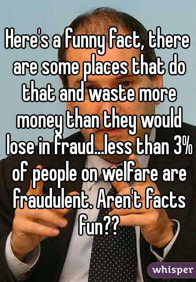 Here's a funny fact, there are some places that do that and waste more money than they would lose in fraud...less than 3% of people on welfare are fraudulent. Aren't facts fun??