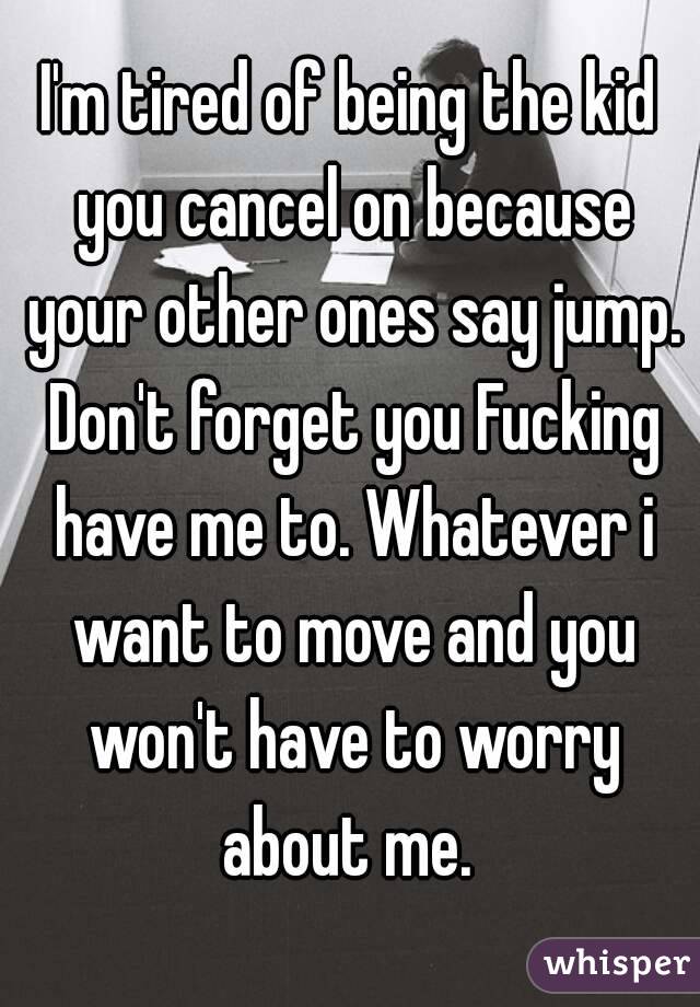 I'm tired of being the kid you cancel on because your other ones say jump. Don't forget you Fucking have me to. Whatever i want to move and you won't have to worry about me. 