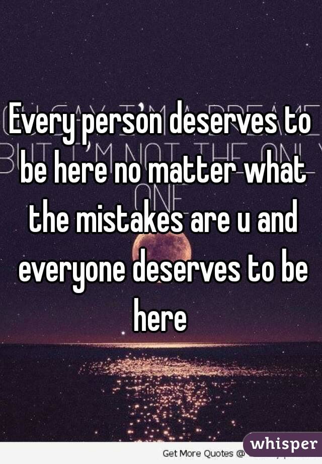 Every person deserves to be here no matter what the mistakes are u and everyone deserves to be here 