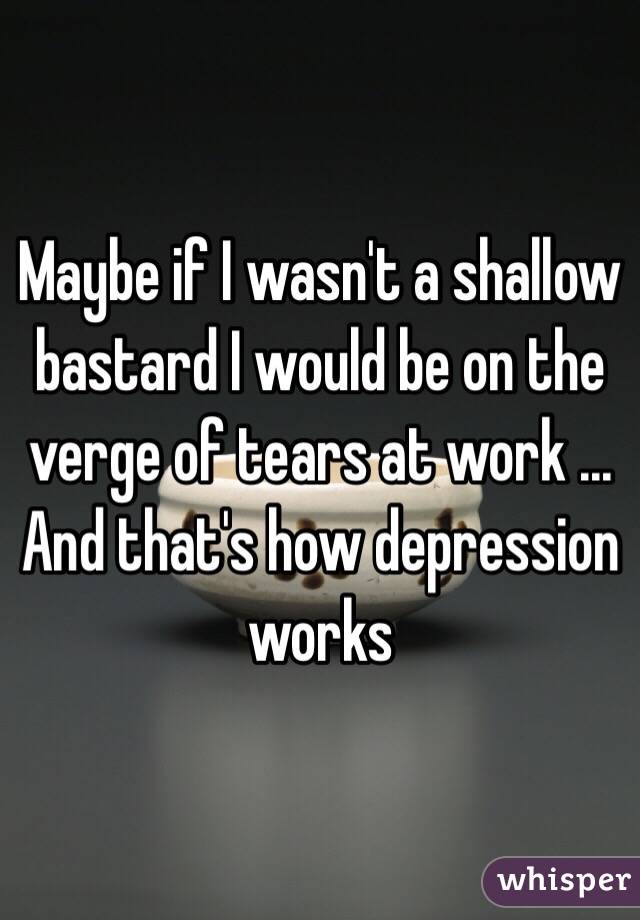 Maybe if I wasn't a shallow bastard I would be on the verge of tears at work ... And that's how depression works 