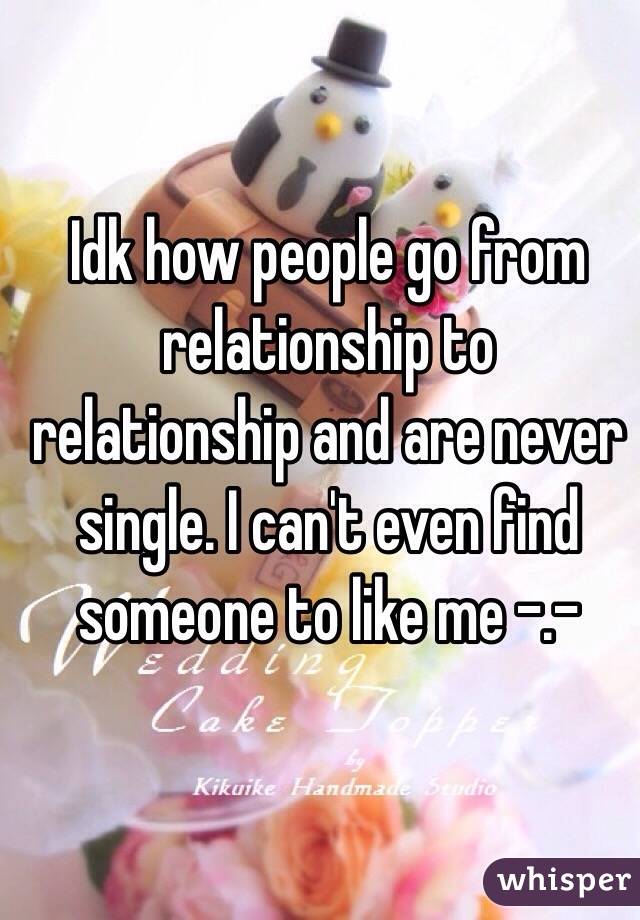Idk how people go from relationship to relationship and are never single. I can't even find someone to like me -.-