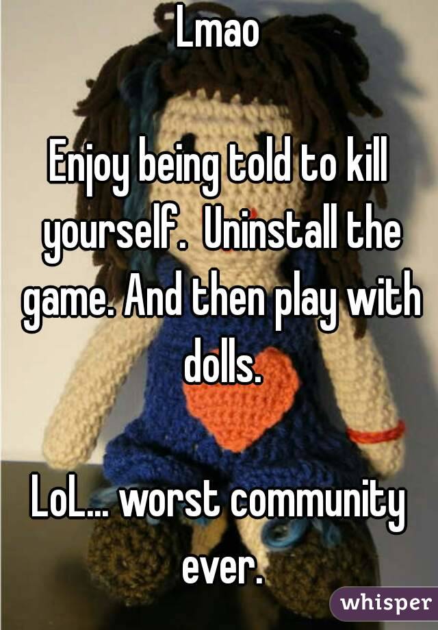 Lmao

Enjoy being told to kill yourself.  Uninstall the game. And then play with dolls.

LoL... worst community ever.