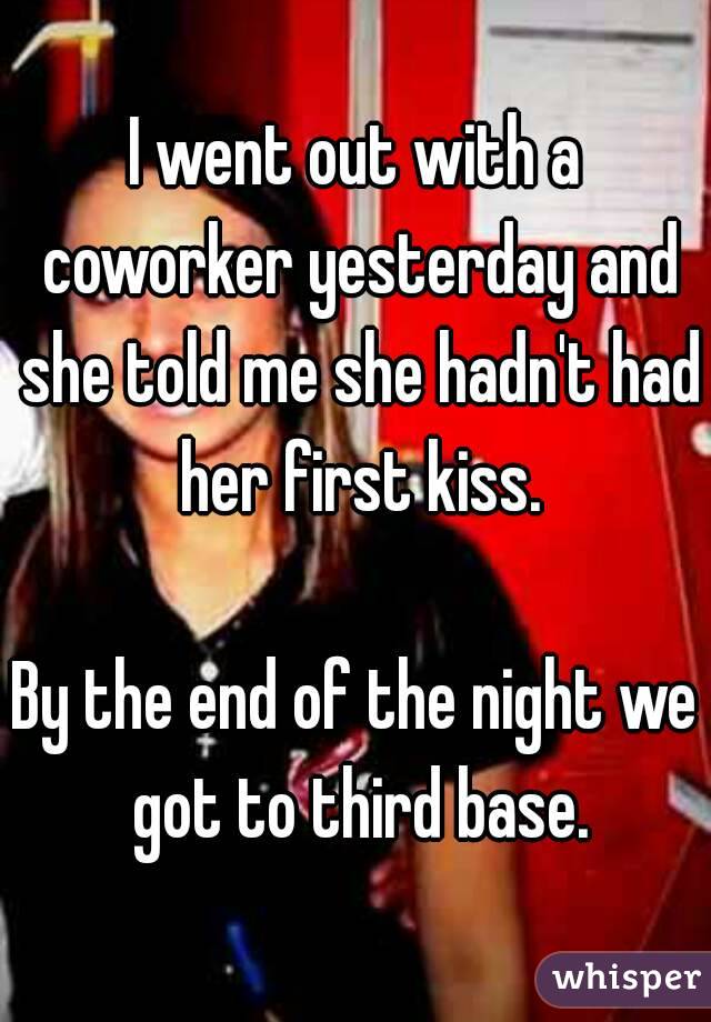 I went out with a coworker yesterday and she told me she hadn't had her first kiss.

By the end of the night we got to third base.